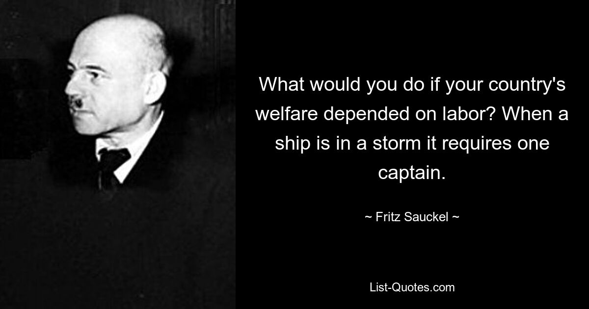 What would you do if your country's welfare depended on labor? When a ship is in a storm it requires one captain. — © Fritz Sauckel