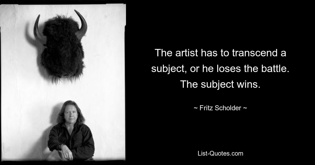 The artist has to transcend a subject, or he loses the battle. The subject wins. — © Fritz Scholder