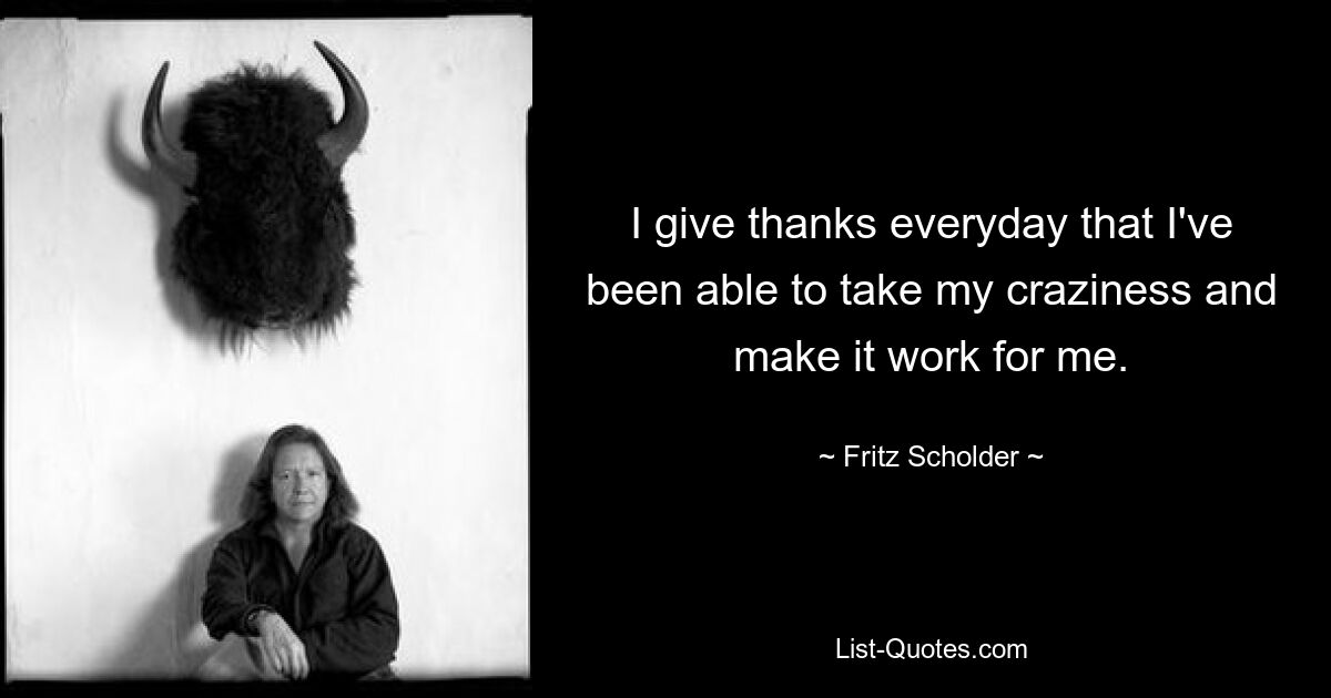 I give thanks everyday that I've been able to take my craziness and make it work for me. — © Fritz Scholder