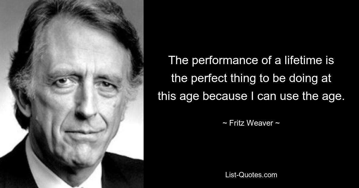 The performance of a lifetime is the perfect thing to be doing at this age because I can use the age. — © Fritz Weaver