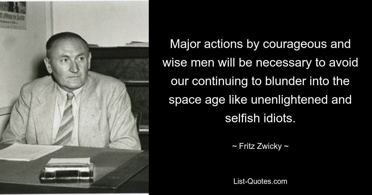 Major actions by courageous and wise men will be necessary to avoid our continuing to blunder into the space age like unenlightened and selfish idiots. — © Fritz Zwicky