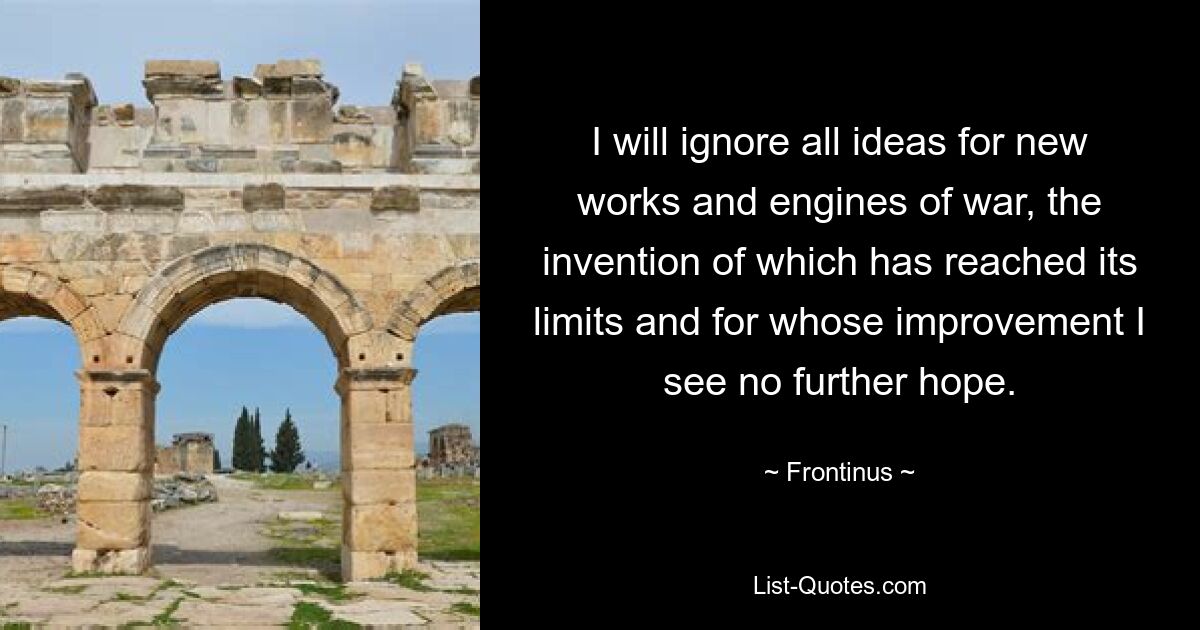 I will ignore all ideas for new works and engines of war, the invention of which has reached its limits and for whose improvement I see no further hope. — © Frontinus