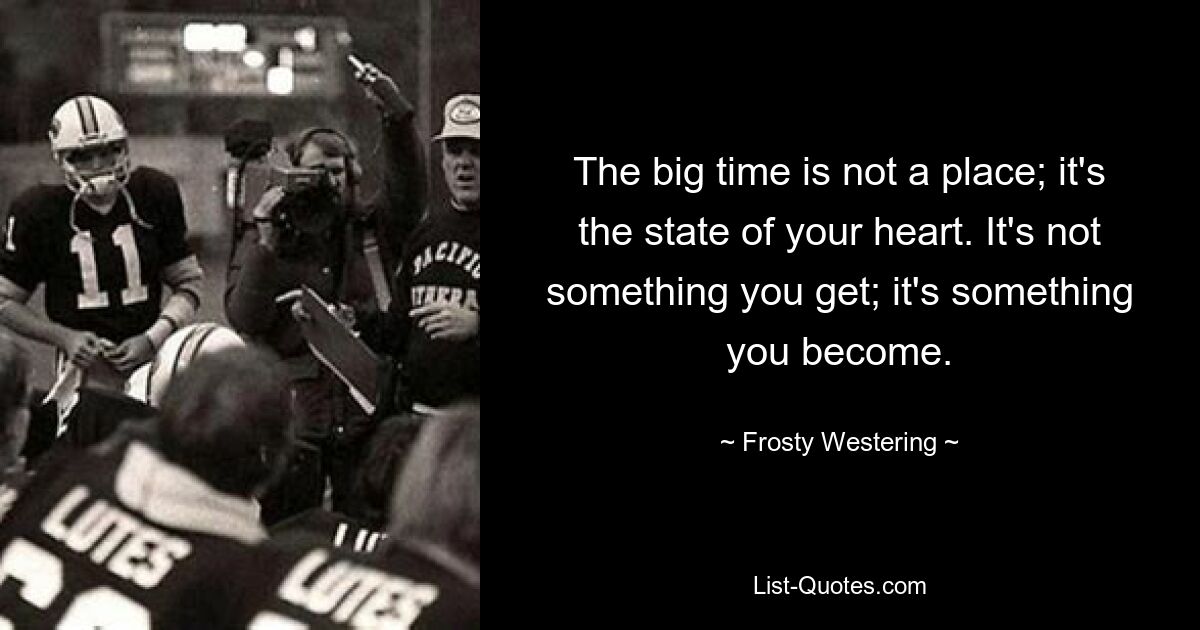 The big time is not a place; it's the state of your heart. It's not something you get; it's something you become. — © Frosty Westering