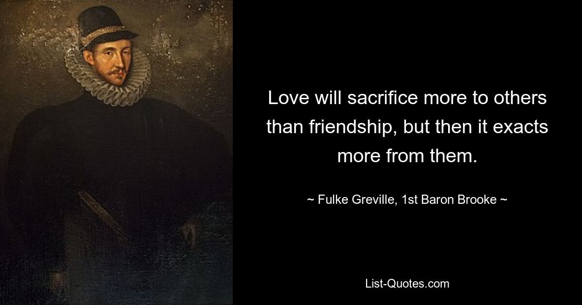 Love will sacrifice more to others than friendship, but then it exacts more from them. — © Fulke Greville, 1st Baron Brooke