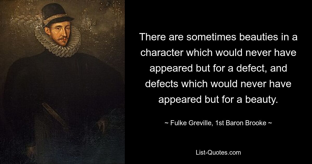 There are sometimes beauties in a character which would never have appeared but for a defect, and defects which would never have appeared but for a beauty. — © Fulke Greville, 1st Baron Brooke