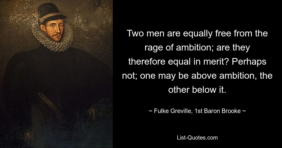 Two men are equally free from the rage of ambition; are they therefore equal in merit? Perhaps not; one may be above ambition, the other below it. — © Fulke Greville, 1st Baron Brooke