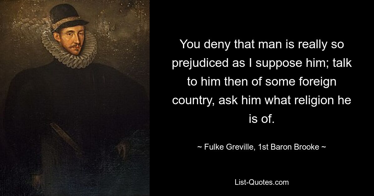 You deny that man is really so prejudiced as I suppose him; talk to him then of some foreign country, ask him what religion he is of. — © Fulke Greville, 1st Baron Brooke