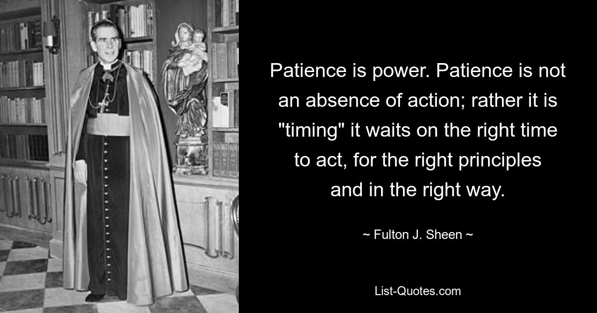 Patience is power. Patience is not an absence of action; rather it is "timing" it waits on the right time to act, for the right principles and in the right way. — © Fulton J. Sheen