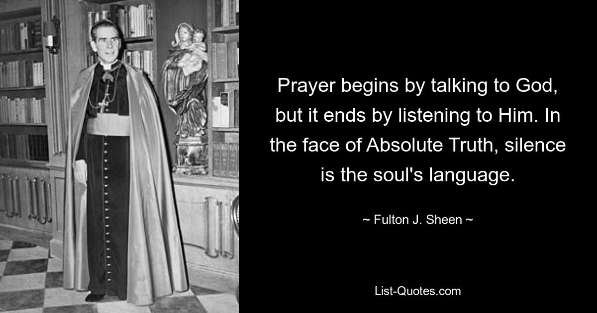 Prayer begins by talking to God, but it ends by listening to Him. In the face of Absolute Truth, silence is the soul's language. — © Fulton J. Sheen