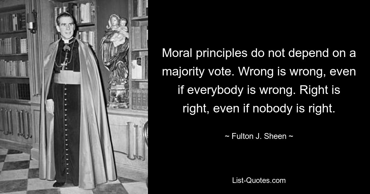 Moral principles do not depend on a majority vote. Wrong is wrong, even if everybody is wrong. Right is right, even if nobody is right. — © Fulton J. Sheen