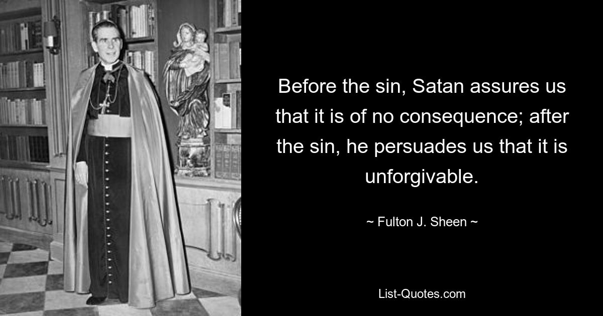 Before the sin, Satan assures us that it is of no consequence; after the sin, he persuades us that it is unforgivable. — © Fulton J. Sheen