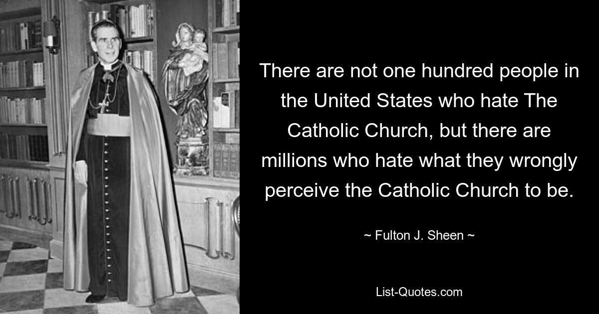 There are not one hundred people in the United States who hate The Catholic Church, but there are millions who hate what they wrongly perceive the Catholic Church to be. — © Fulton J. Sheen