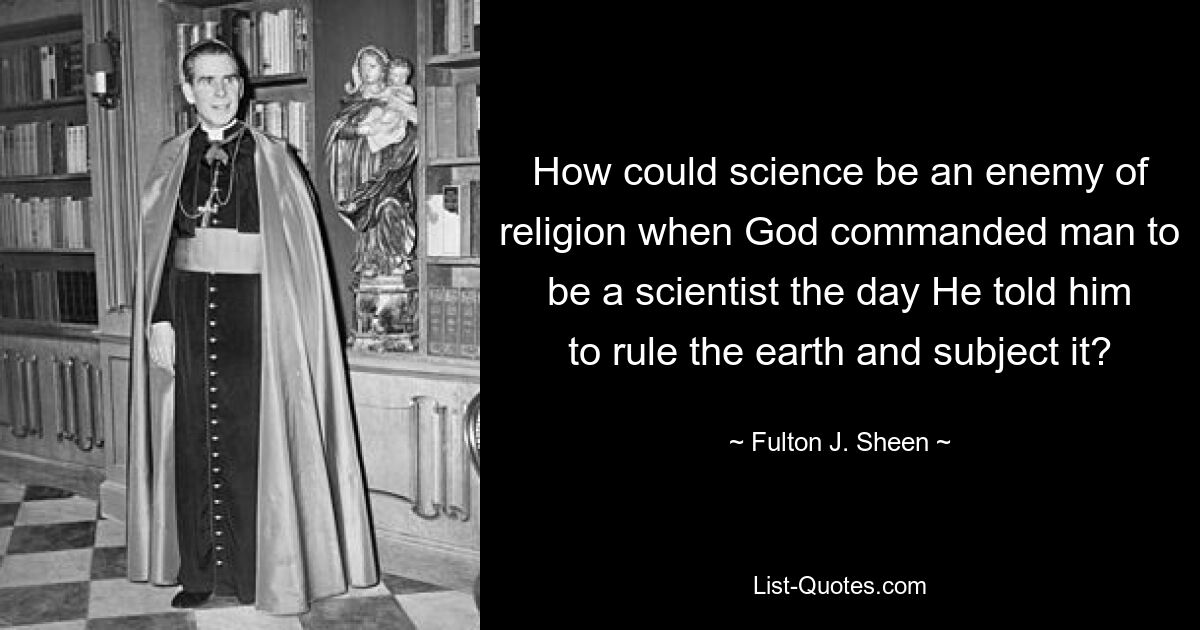 How could science be an enemy of religion when God commanded man to be a scientist the day He told him to rule the earth and subject it? — © Fulton J. Sheen