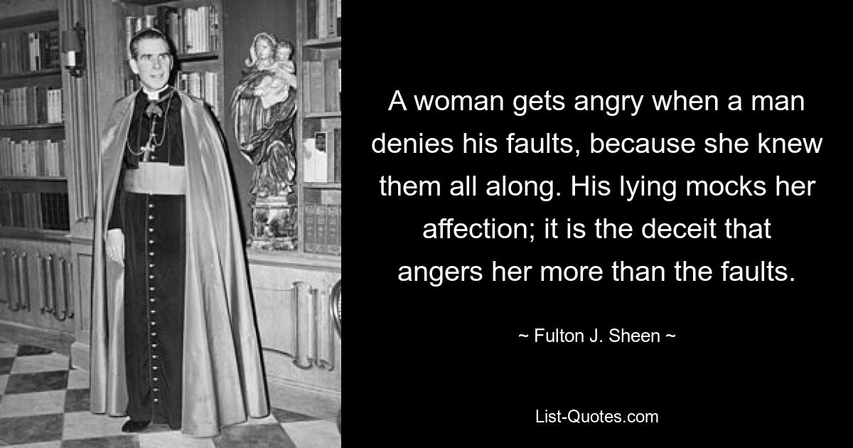 A woman gets angry when a man denies his faults, because she knew them all along. His lying mocks her affection; it is the deceit that angers her more than the faults. — © Fulton J. Sheen