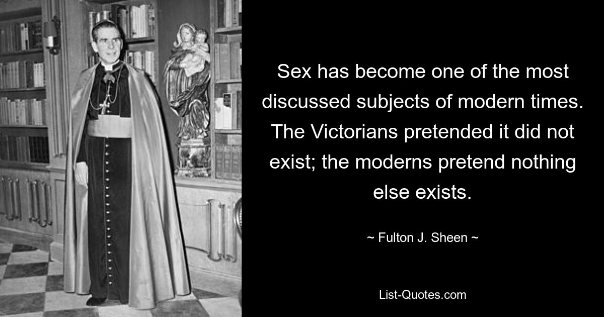 Sex has become one of the most discussed subjects of modern times. The Victorians pretended it did not exist; the moderns pretend nothing else exists. — © Fulton J. Sheen