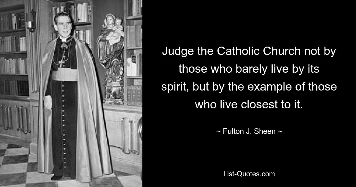 Judge the Catholic Church not by those who barely live by its spirit, but by the example of those who live closest to it. — © Fulton J. Sheen