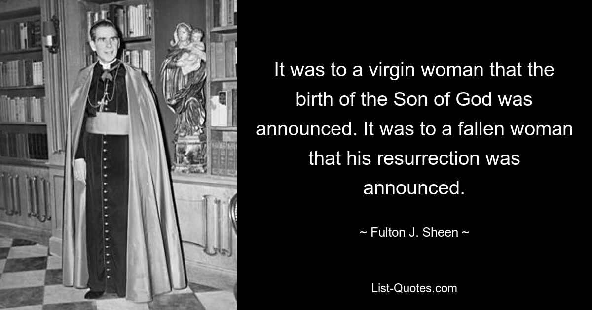 It was to a virgin woman that the birth of the Son of God was announced. It was to a fallen woman that his resurrection was announced. — © Fulton J. Sheen