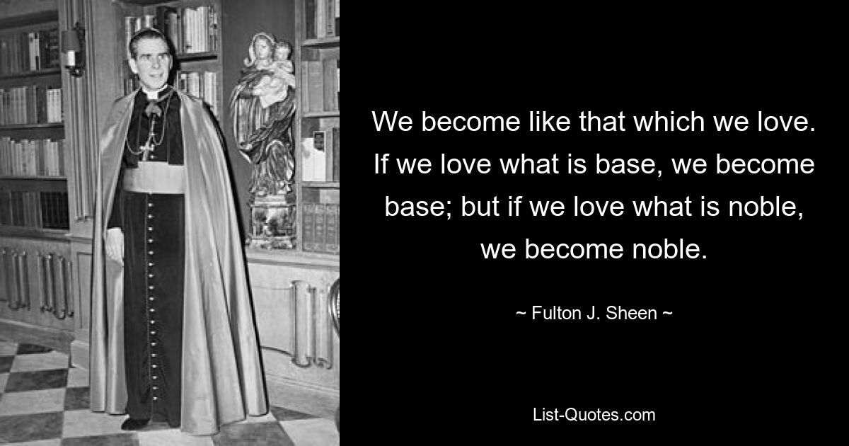 We become like that which we love. If we love what is base, we become base; but if we love what is noble, we become noble. — © Fulton J. Sheen