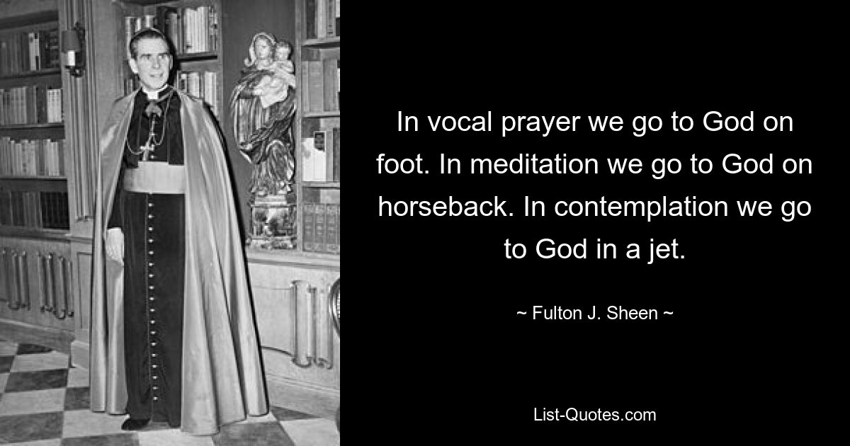 In vocal prayer we go to God on foot. In meditation we go to God on horseback. In contemplation we go to God in a jet. — © Fulton J. Sheen