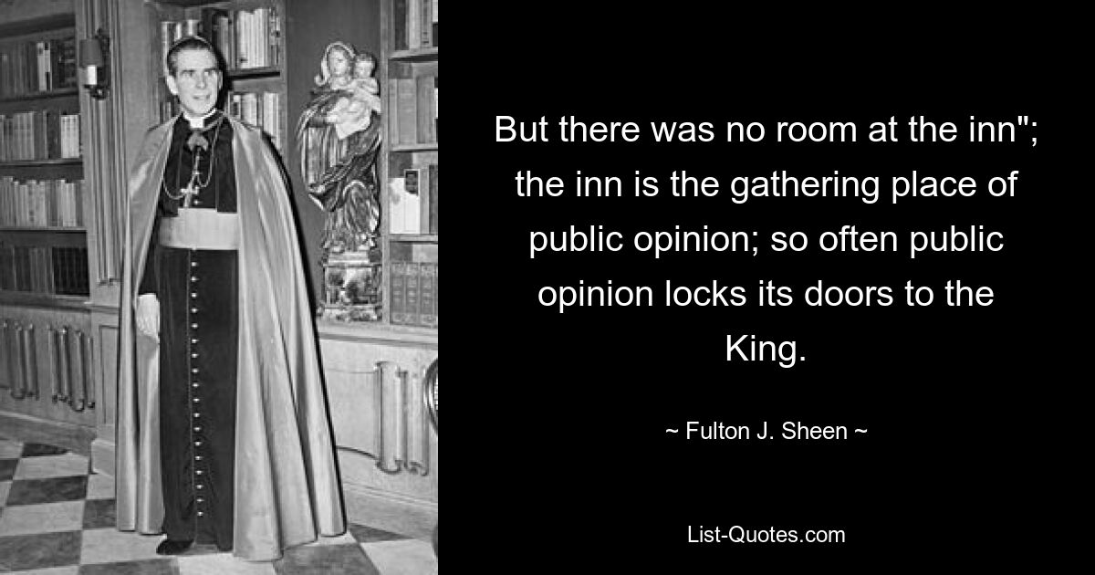 But there was no room at the inn"; the inn is the gathering place of public opinion; so often public opinion locks its doors to the King. — © Fulton J. Sheen