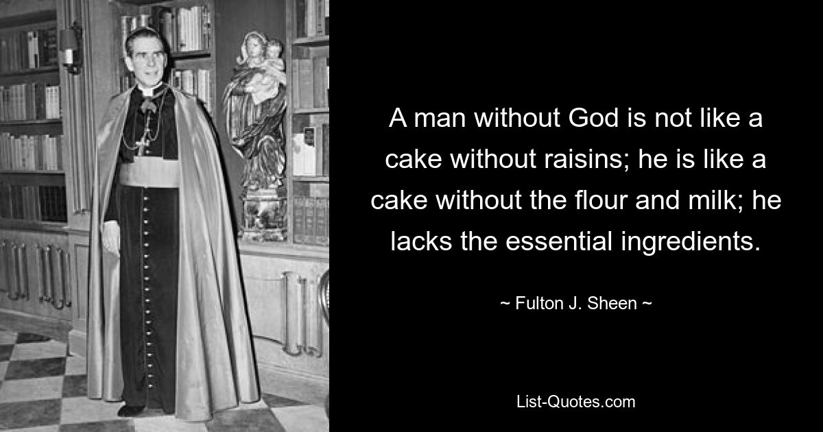 A man without God is not like a cake without raisins; he is like a cake without the flour and milk; he lacks the essential ingredients. — © Fulton J. Sheen