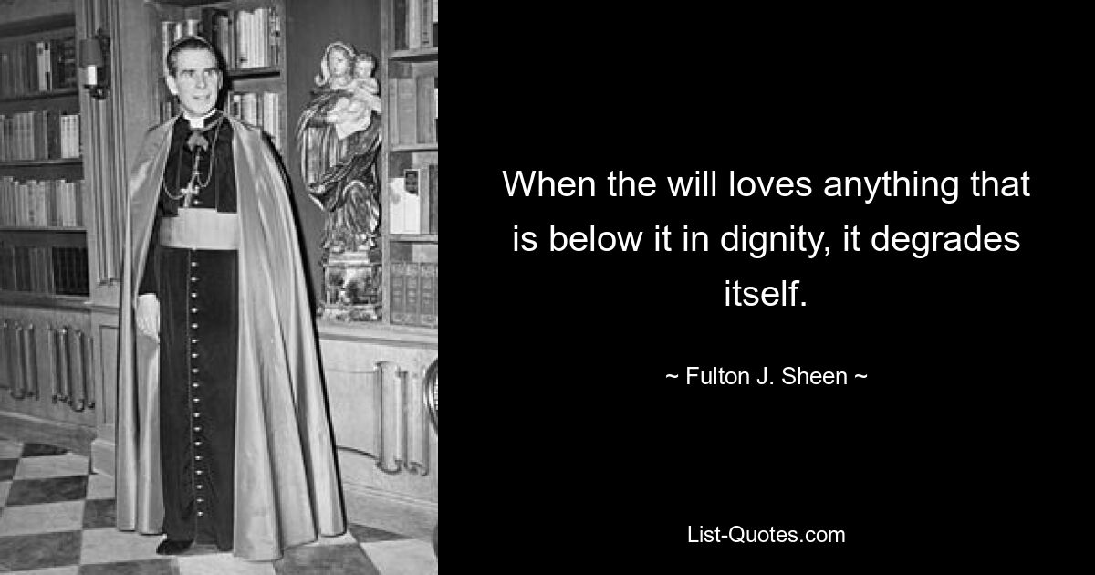 When the will loves anything that is below it in dignity, it degrades itself. — © Fulton J. Sheen