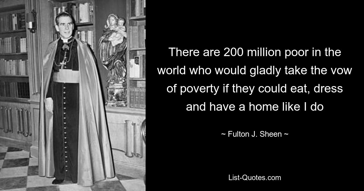 There are 200 million poor in the world who would gladly take the vow of poverty if they could eat, dress and have a home like I do — © Fulton J. Sheen