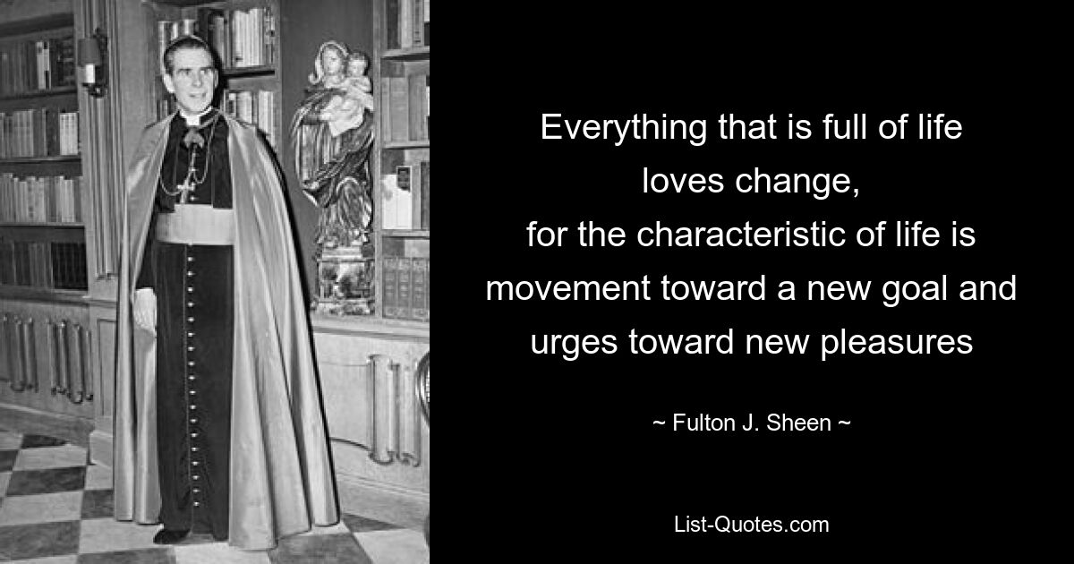 Everything that is full of life loves change,
for the characteristic of life is movement toward a new goal and urges toward new pleasures — © Fulton J. Sheen