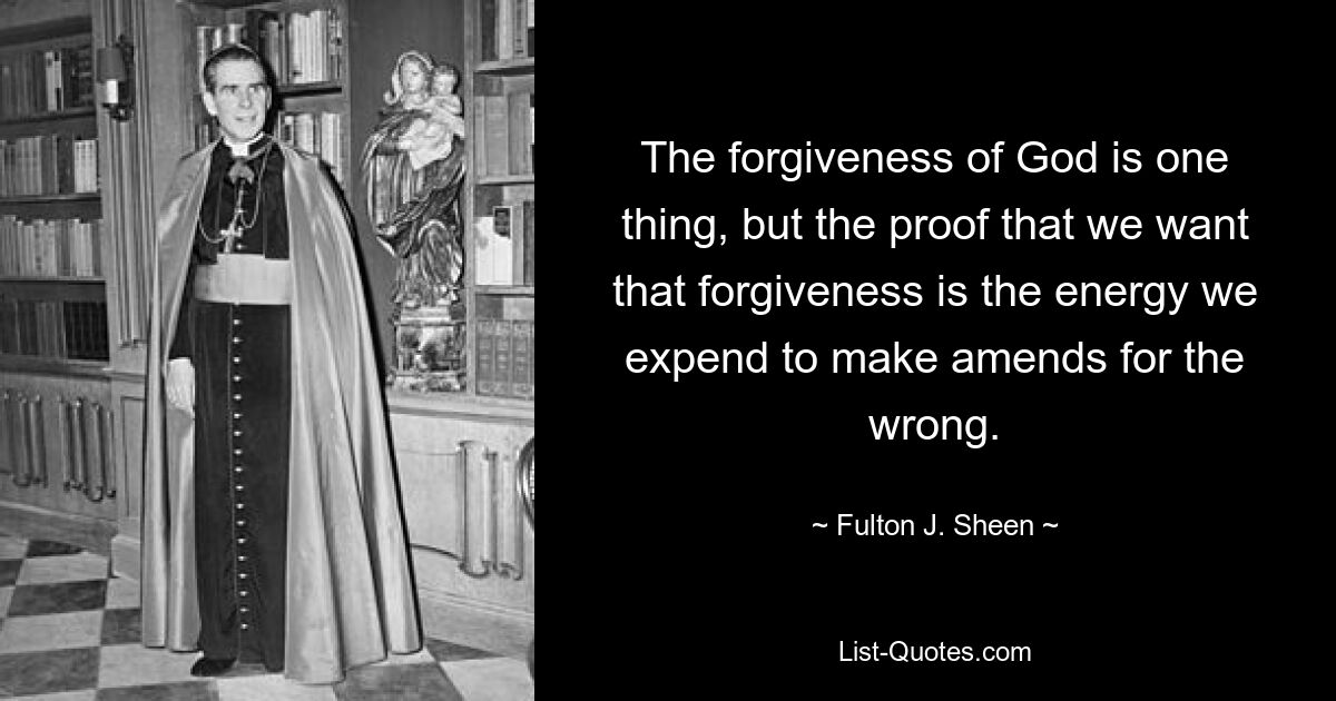 The forgiveness of God is one thing, but the proof that we want that forgiveness is the energy we expend to make amends for the wrong. — © Fulton J. Sheen