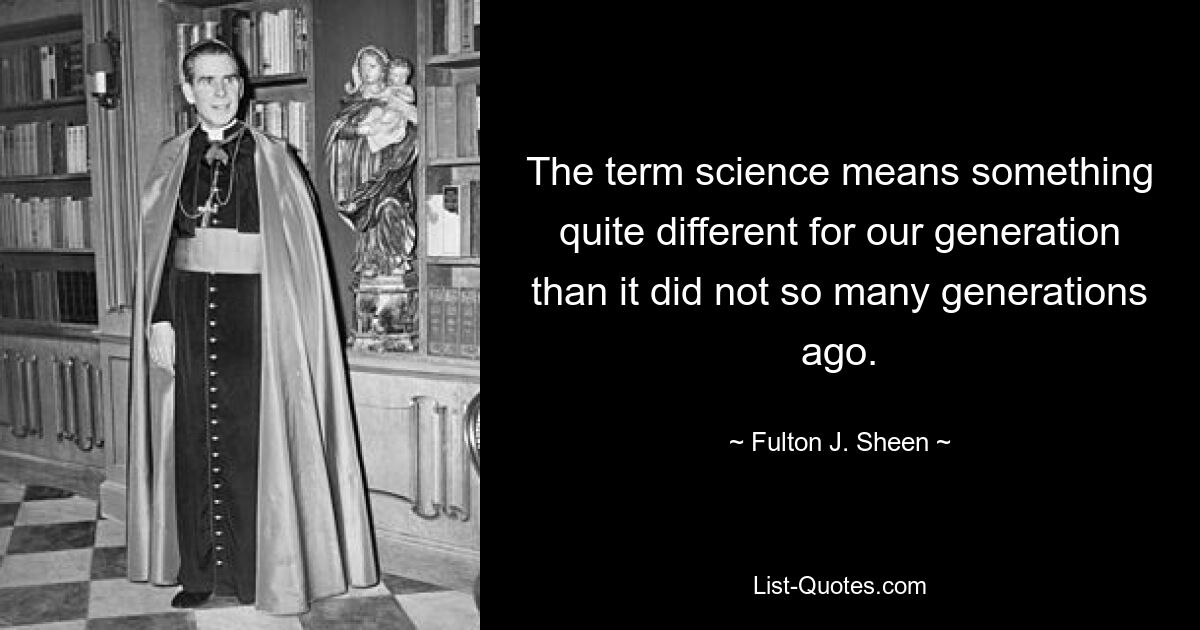 The term science means something quite different for our generation than it did not so many generations ago. — © Fulton J. Sheen