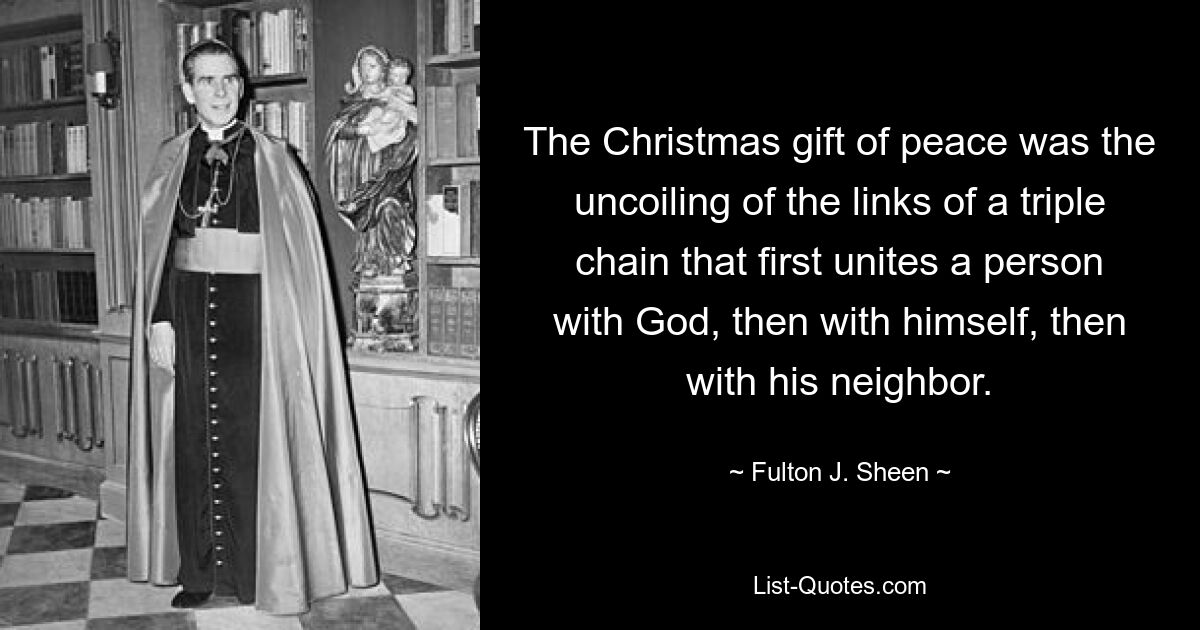 The Christmas gift of peace was the uncoiling of the links of a triple chain that first unites a person with God, then with himself, then with his neighbor. — © Fulton J. Sheen