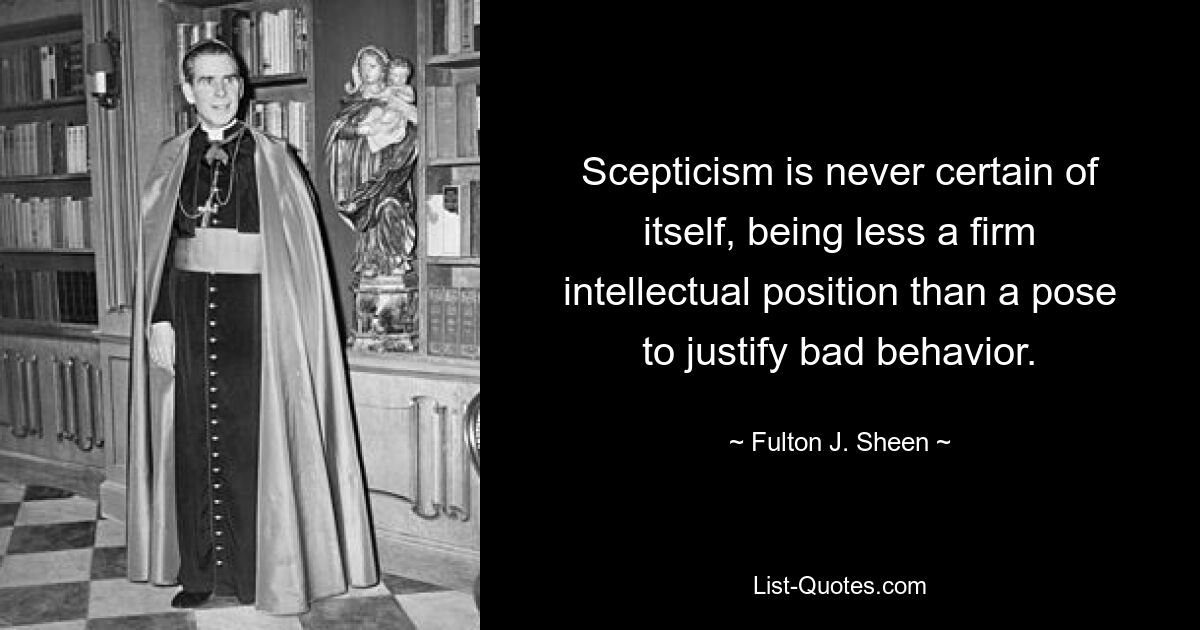 Scepticism is never certain of itself, being less a firm intellectual position than a pose to justify bad behavior. — © Fulton J. Sheen