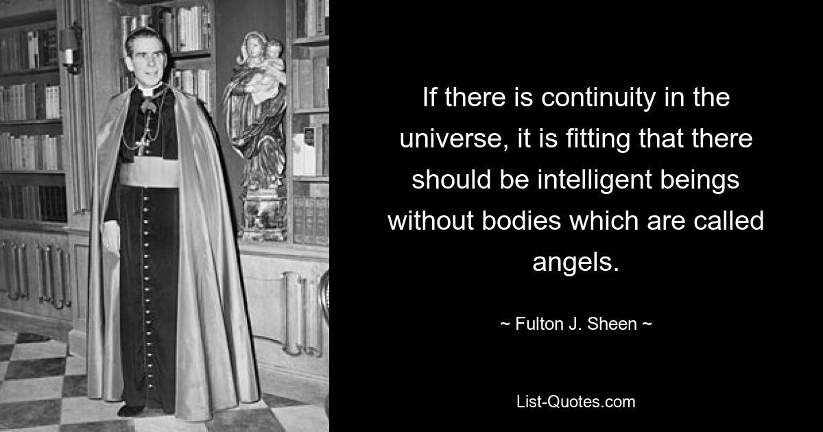 If there is continuity in the universe, it is fitting that there should be intelligent beings without bodies which are called angels. — © Fulton J. Sheen