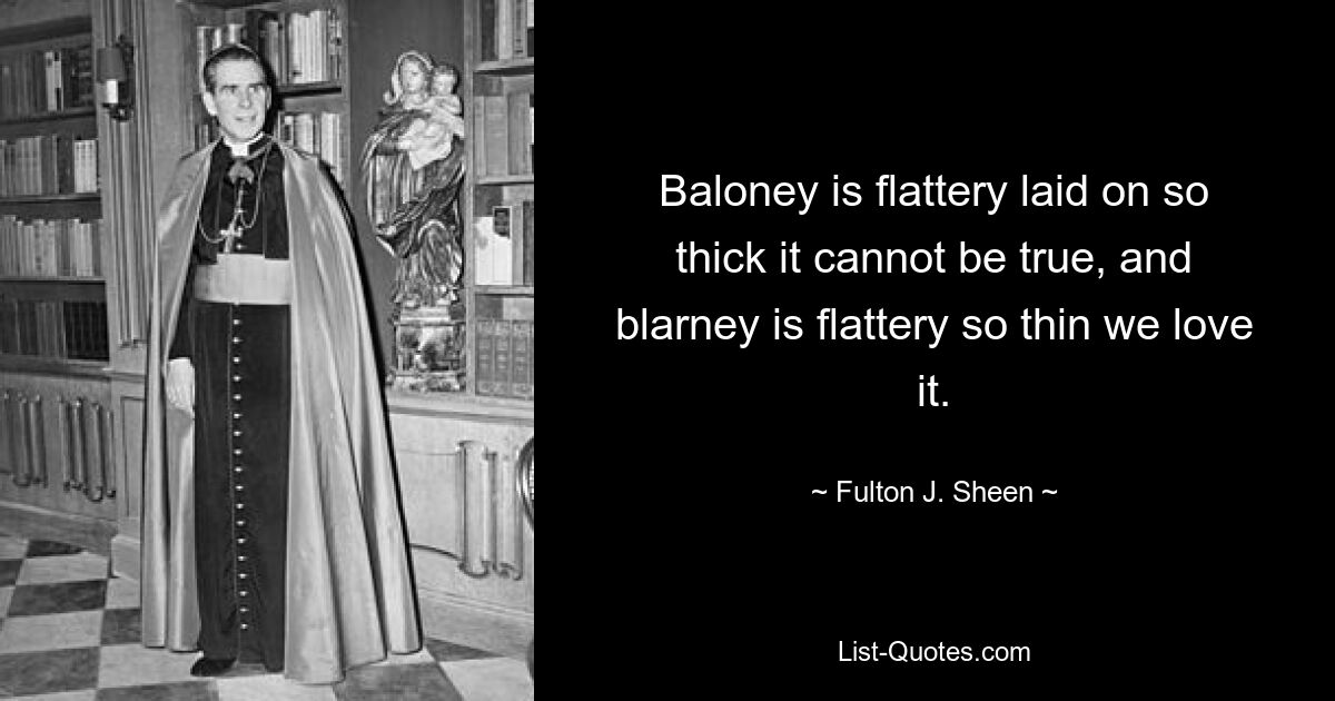 Baloney is flattery laid on so thick it cannot be true, and blarney is flattery so thin we love it. — © Fulton J. Sheen