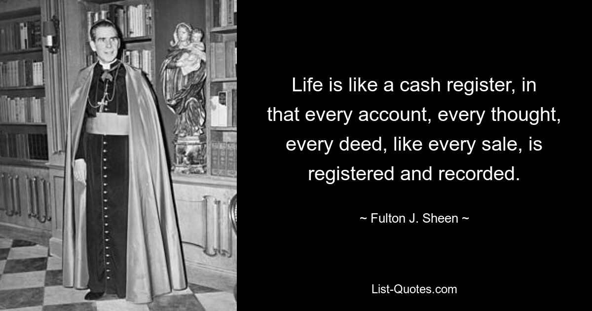 Life is like a cash register, in that every account, every thought, every deed, like every sale, is registered and recorded. — © Fulton J. Sheen