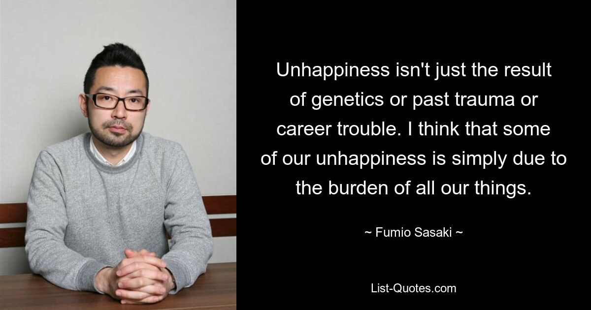 Unhappiness isn't just the result of genetics or past trauma or career trouble. I think that some of our unhappiness is simply due to the burden of all our things. — © Fumio Sasaki