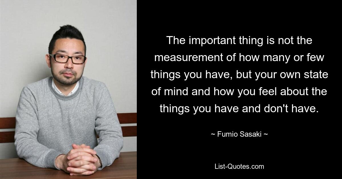 The important thing is not the measurement of how many or few things you have, but your own state of mind and how you feel about the things you have and don't have. — © Fumio Sasaki