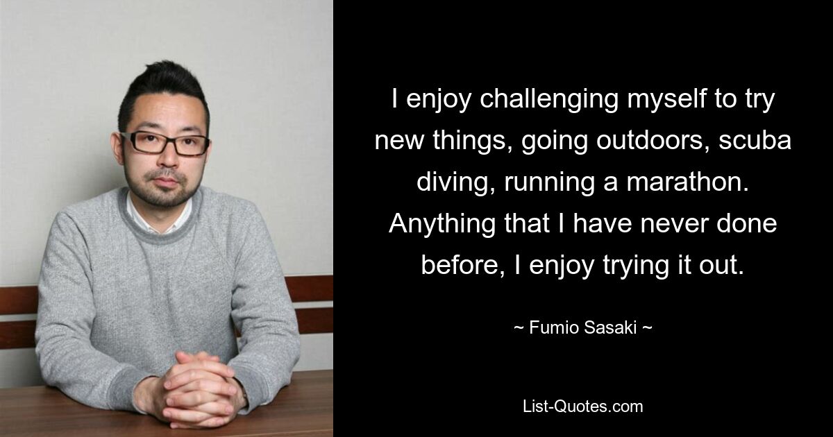 Ich genieße es, mich selbst herauszufordern, neue Dinge auszuprobieren, ins Freie zu gehen, zu tauchen oder einen Marathon zu laufen. Alles, was ich noch nie gemacht habe, probiere ich gerne aus. — © Fumio Sasaki