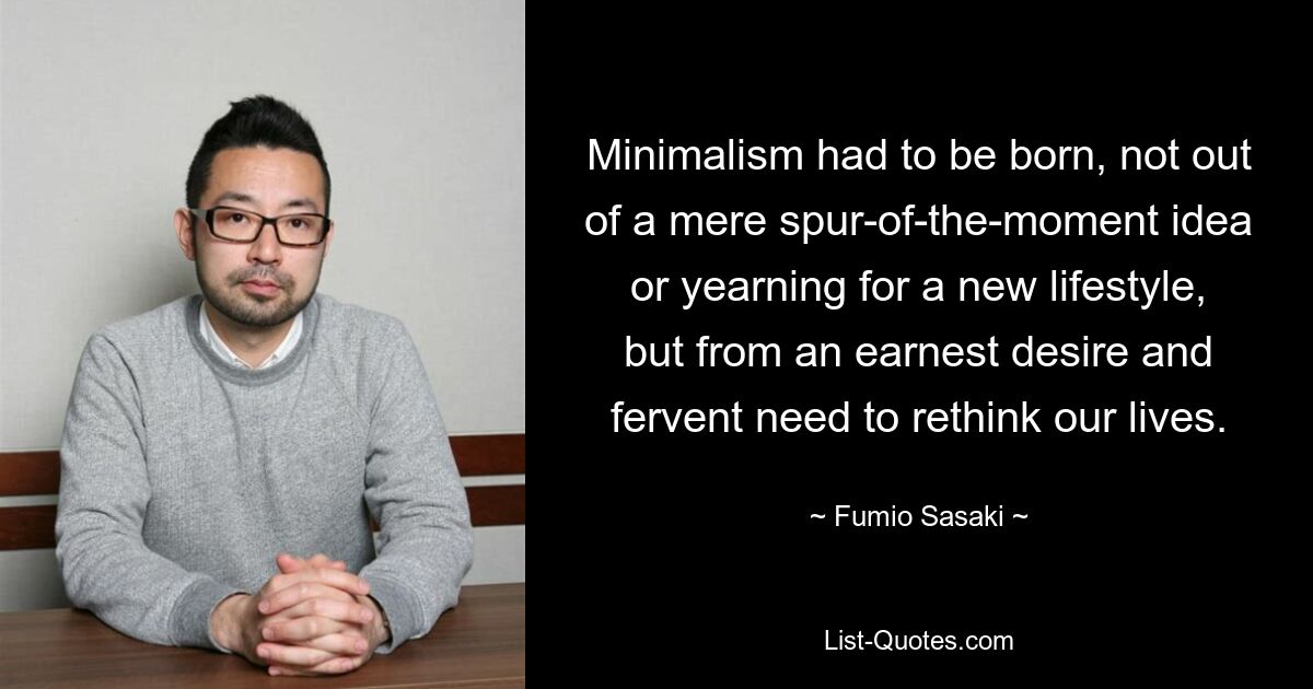 Minimalism had to be born, not out of a mere spur-of-the-moment idea or yearning for a new lifestyle, but from an earnest desire and fervent need to rethink our lives. — © Fumio Sasaki