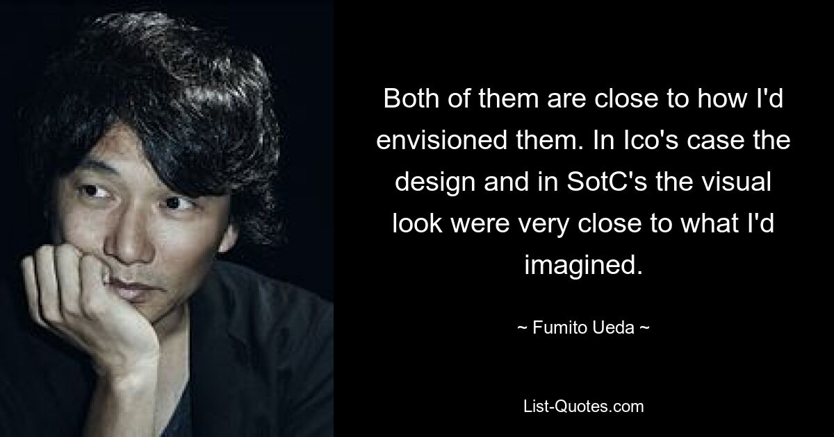 Both of them are close to how I'd envisioned them. In Ico's case the design and in SotC's the visual look were very close to what I'd imagined. — © Fumito Ueda