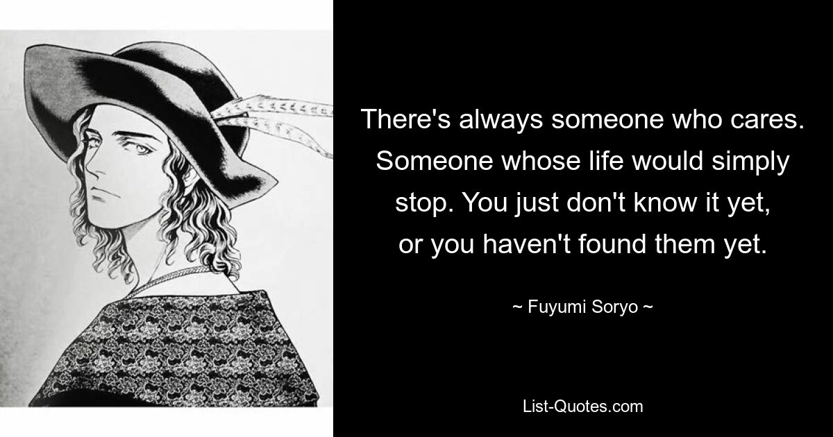 There's always someone who cares. Someone whose life would simply stop. You just don't know it yet, or you haven't found them yet. — © Fuyumi Soryo