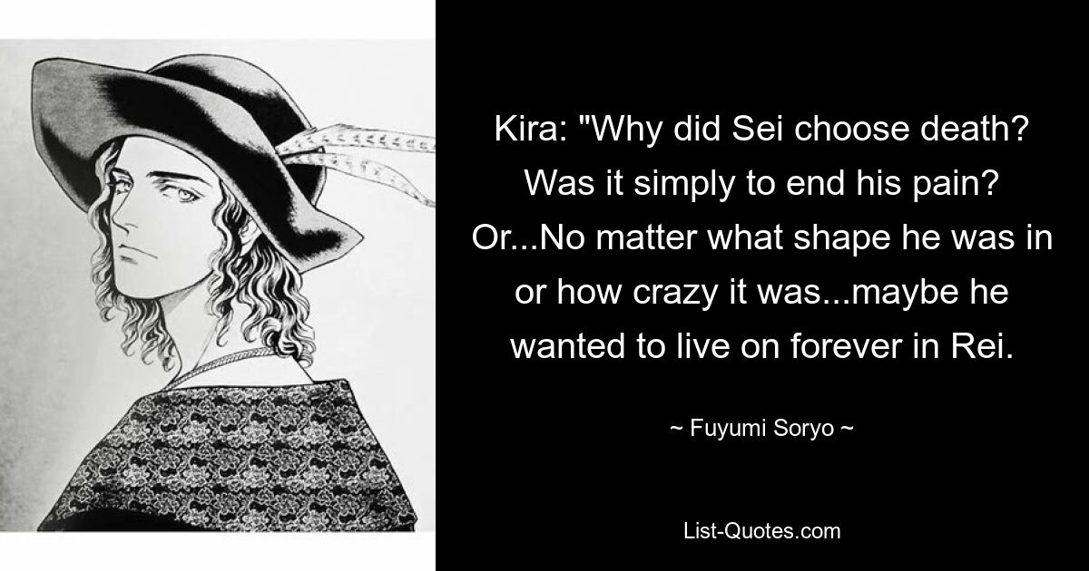 Kira: "Why did Sei choose death? Was it simply to end his pain? Or...No matter what shape he was in or how crazy it was...maybe he wanted to live on forever in Rei. — © Fuyumi Soryo