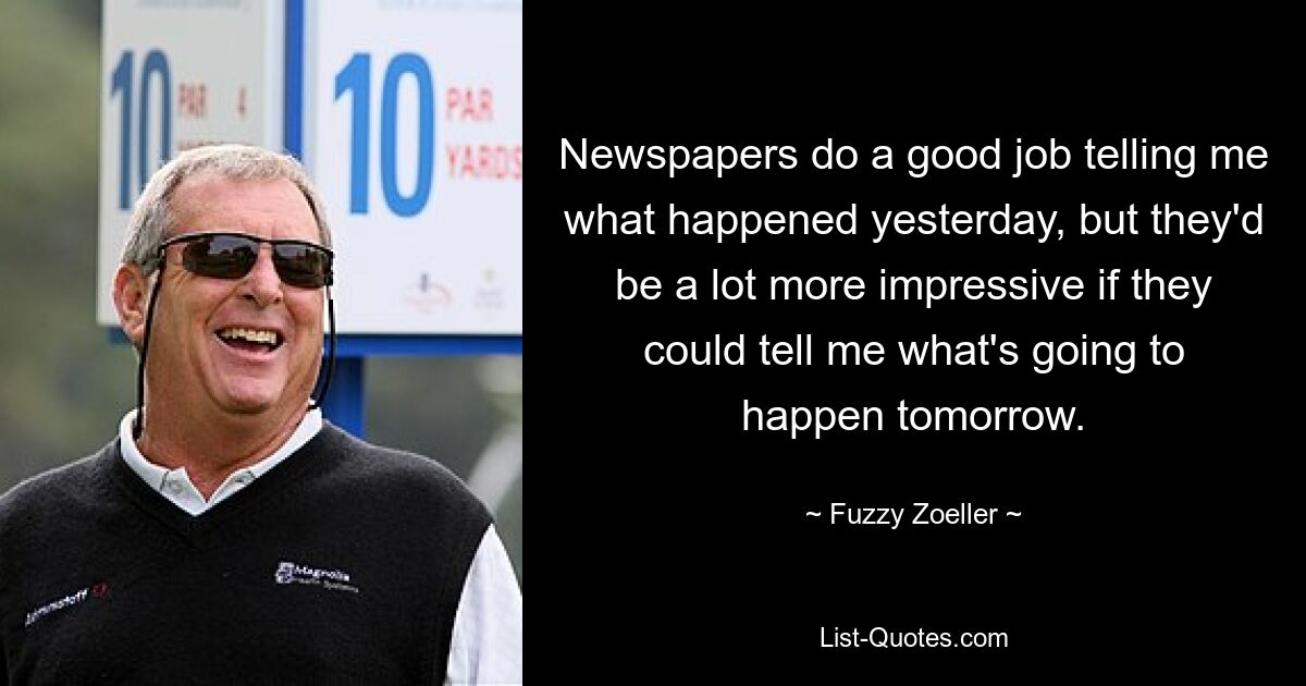 Newspapers do a good job telling me what happened yesterday, but they'd be a lot more impressive if they could tell me what's going to happen tomorrow. — © Fuzzy Zoeller