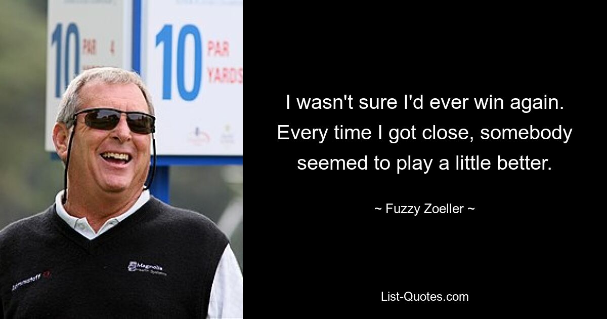 I wasn't sure I'd ever win again. Every time I got close, somebody seemed to play a little better. — © Fuzzy Zoeller