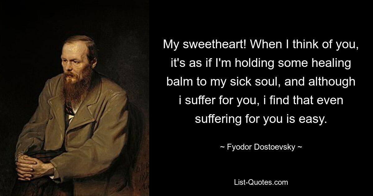 My sweetheart! When I think of you, it's as if I'm holding some healing balm to my sick soul, and although i suffer for you, i find that even suffering for you is easy. — © Fyodor Dostoevsky