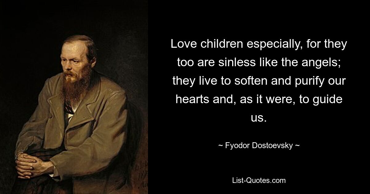 Love children especially, for they too are sinless like the angels; they live to soften and purify our hearts and, as it were, to guide us. — © Fyodor Dostoevsky