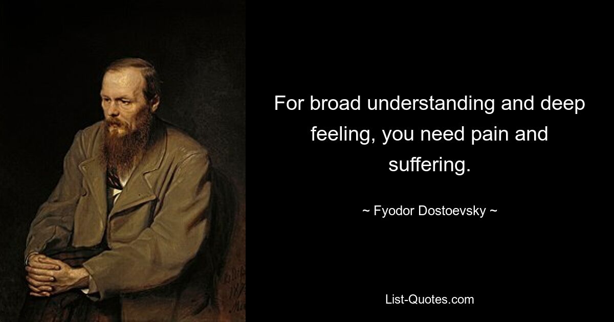 For broad understanding and deep feeling, you need pain and suffering. — © Fyodor Dostoevsky