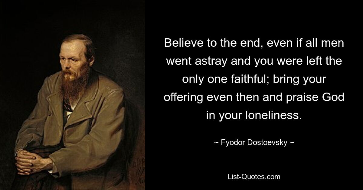 Believe to the end, even if all men went astray and you were left the only one faithful; bring your offering even then and praise God in your loneliness. — © Fyodor Dostoevsky