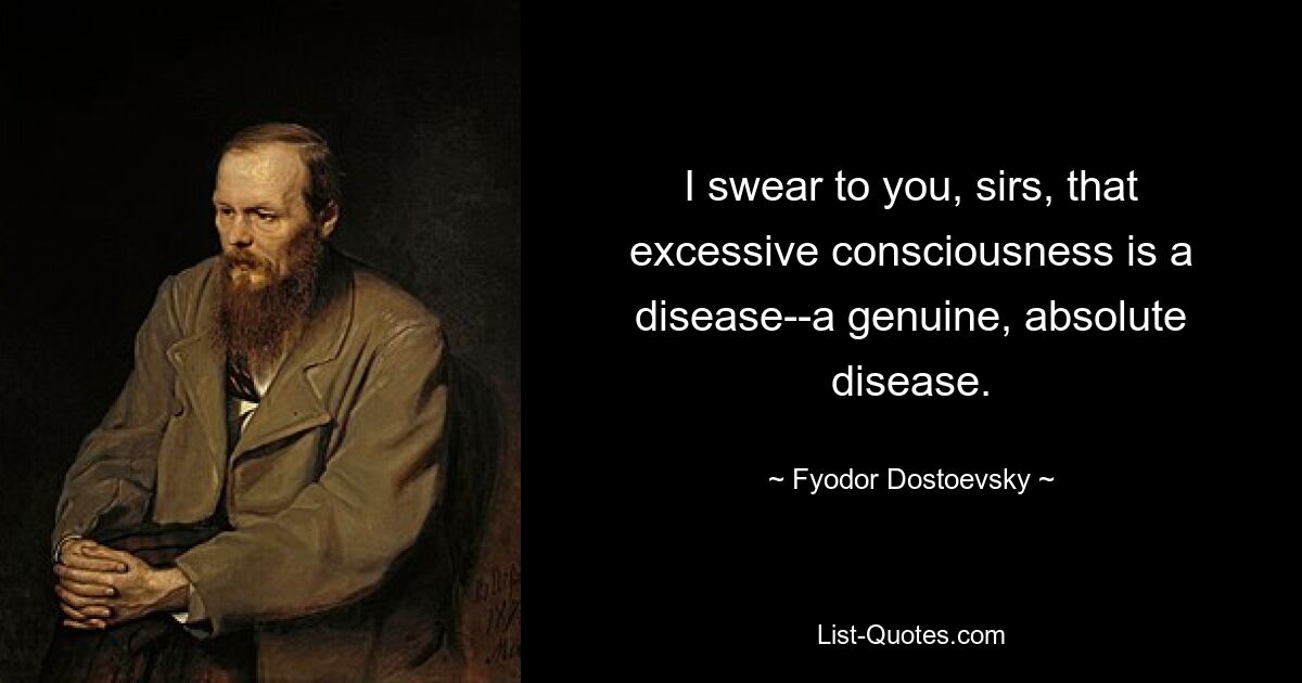 I swear to you, sirs, that excessive consciousness is a disease--a genuine, absolute disease. — © Fyodor Dostoevsky