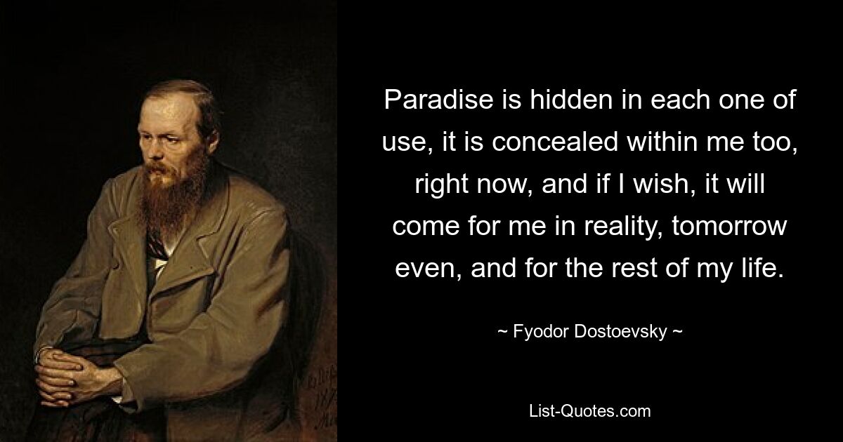 Рай сокрыт в каждом полезном, сокрыт он и во мне, щас, и если я пожелаю, он явится для меня наяву, хоть завтра, и на всю оставшуюся жизнь. — © Федор Достоевский 